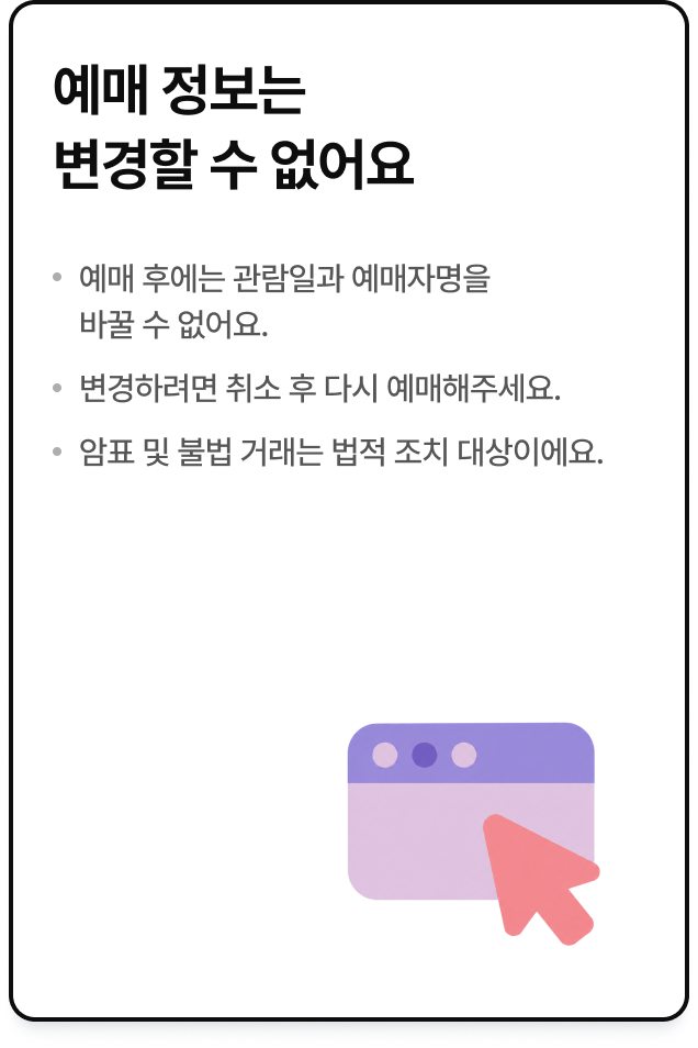예매 정보는 변경할 수 없어요. 예매 후에는 관람일과 예매자명을 바꿀 수 없어요. 변경하려면 취소 후 다시 예매해주세요. 암표 및 불법 거래는 법적 조치 대상이에요.