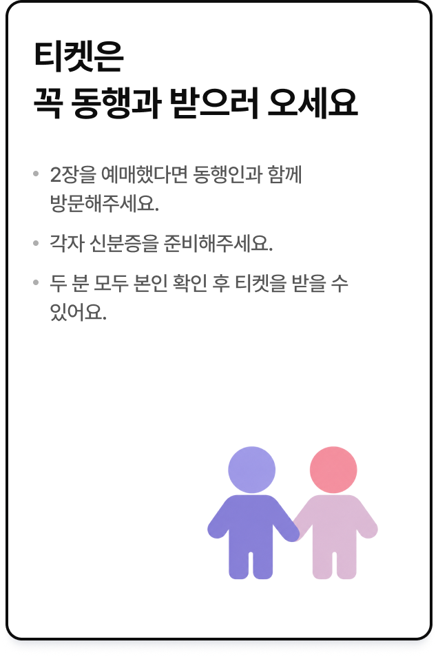 티켓은 꼭 동행과 받으러 오세요. 2장을 예매했다면 동행인과 함께 방문해주세요. 각자 신분증을 준비해주세요. 두 분 모두 본인 확인 후 티켓을 받을 수 있어요.